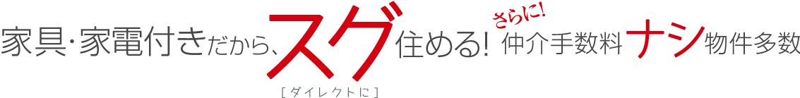 家具・家電付きだから、スグ（ダイレクトに）住める！さらに！仲介手数料ナシ物件多数